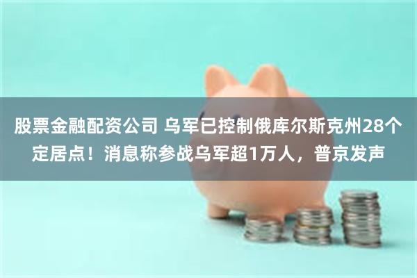 股票金融配资公司 乌军已控制俄库尔斯克州28个定居点！消息称参战乌军超1万人，普京发声