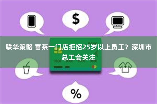 联华策略 喜茶一门店拒招25岁以上员工？深圳市总工会关注